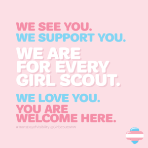 A graphic that says, "We see you. We support you. We are for every Girl Scout. We love you. You are welcome here. #TransDayofVisibility @GirlScoutsWW" in trans pride colors on top of a pink background with a trans pride trefoil in the bottom right corner.